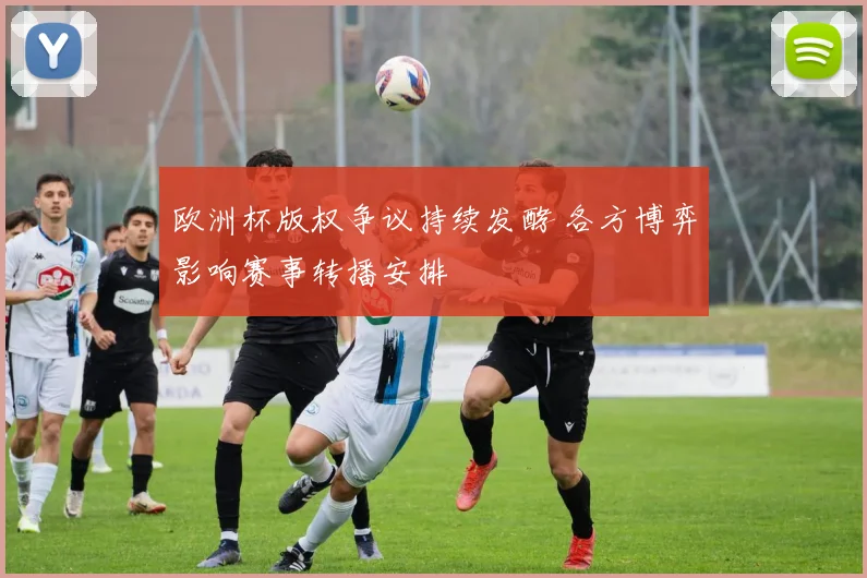 欧洲杯版权争议持续发酵 各方博弈影响赛事转播安排