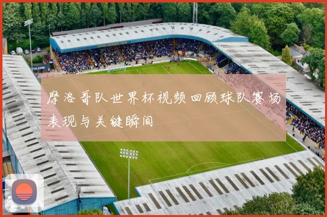 摩洛哥队世界杯视频回顾球队赛场表现与关键瞬间