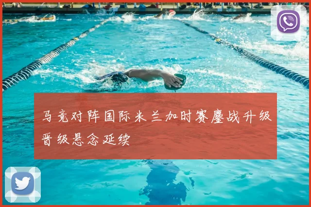 马竞对阵国际米兰加时赛鏖战升级晋级悬念延续