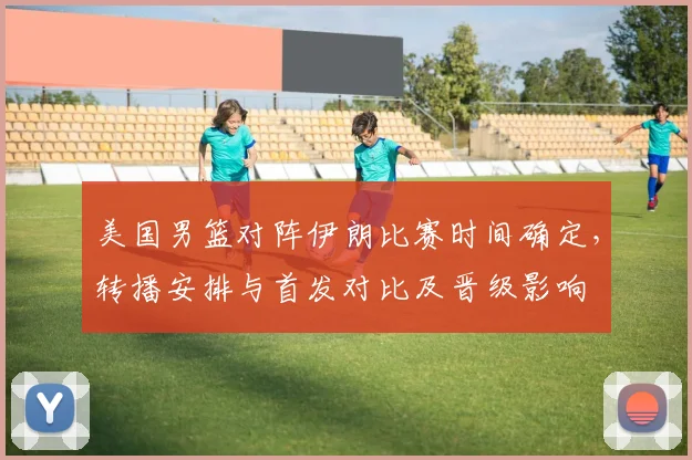美国男篮对阵伊朗比赛时间确定，转播安排与首发对比及晋级影响
