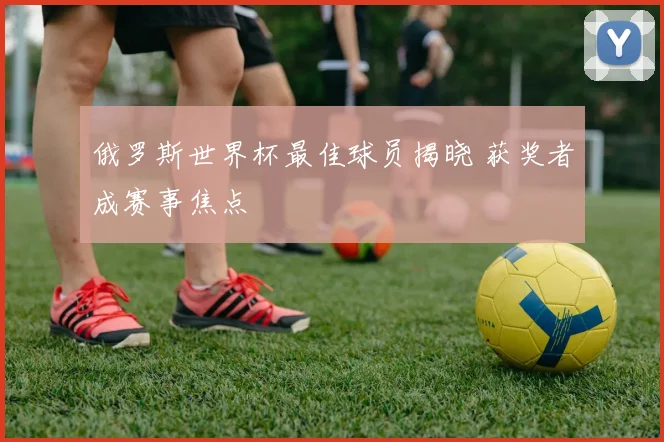 俄罗斯世界杯最佳球员揭晓 获奖者成赛事焦点