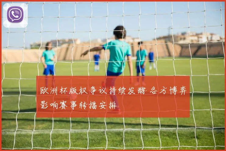 欧洲杯版权争议持续发酵 各方博弈影响赛事转播安排