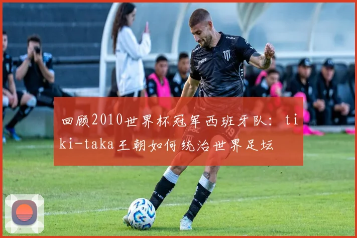 回顾2010世界杯冠军西班牙队：tiki-taka王朝如何统治世界足坛