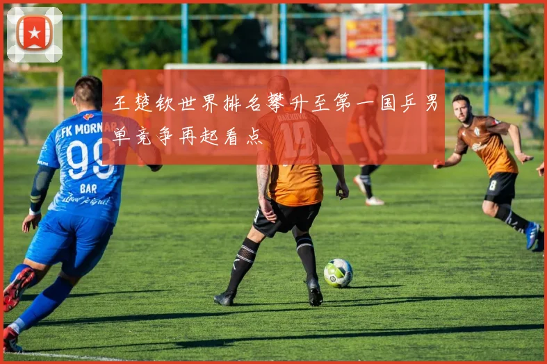 王楚钦世界排名攀升至第一国乒男单竞争再起看点
