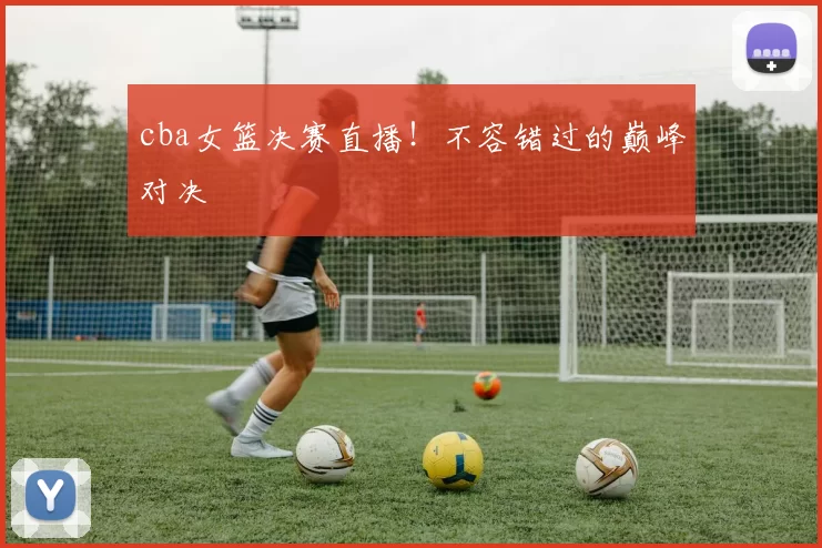 cba女篮决赛直播！不容错过的巅峰对决