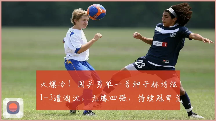 大爆冷!国乒男单一号种子林诗栋1-3遭淘汰,无缘四强,持续冠军荒