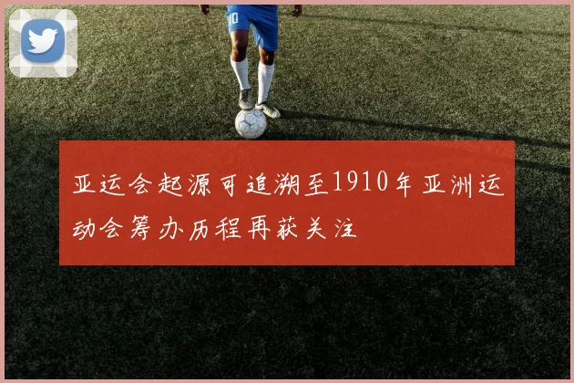 亚运会起源可追溯至1910年亚洲运动会筹办历程再获关注