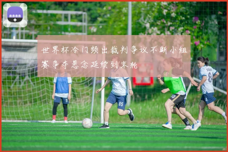 世界杯冷门频出裁判争议不断小组赛争夺悬念延续到末轮