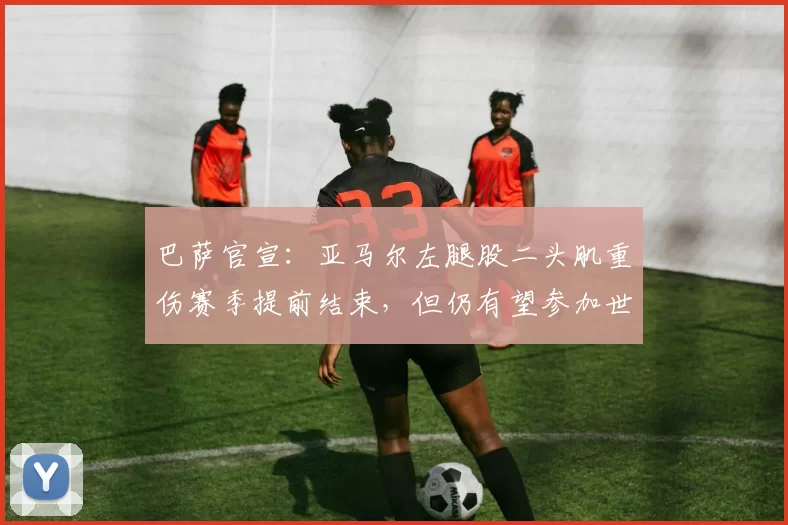 巴萨官宣：亚马尔左腿股二头肌重伤赛季提前结束，但仍有望参加世界杯_肌肉_职业球员_训练