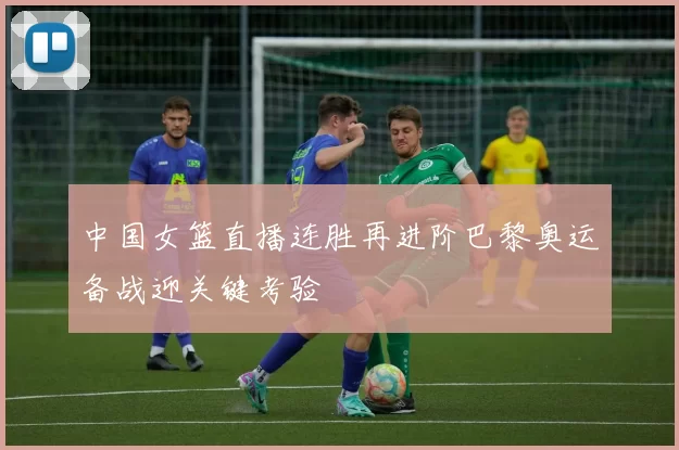 中国女篮直播连胜再进阶巴黎奥运备战迎关键考验