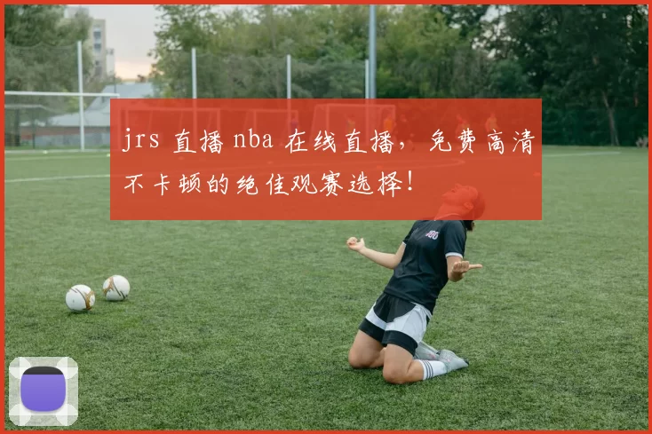 jrs 直播 nba 在线直播，免费高清不卡顿的绝佳观赛选择！