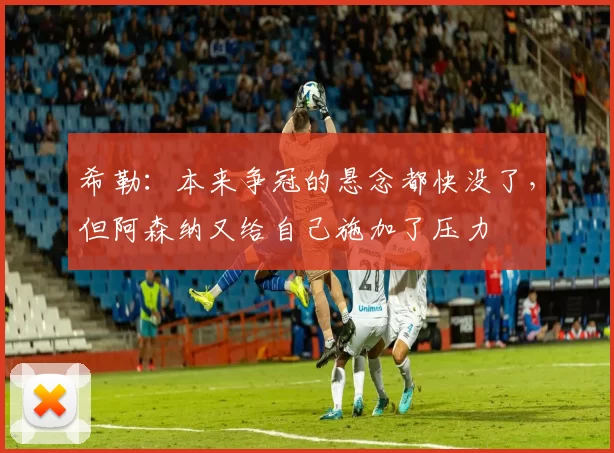 希勒：本来争冠的悬念都快没了，但阿森纳又给自己施加了压力