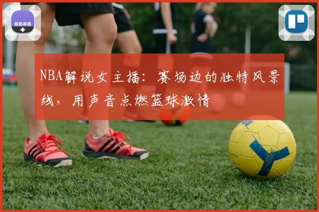 NBA解说女主播:赛场边的独特风景线,用声音点燃篮球激情