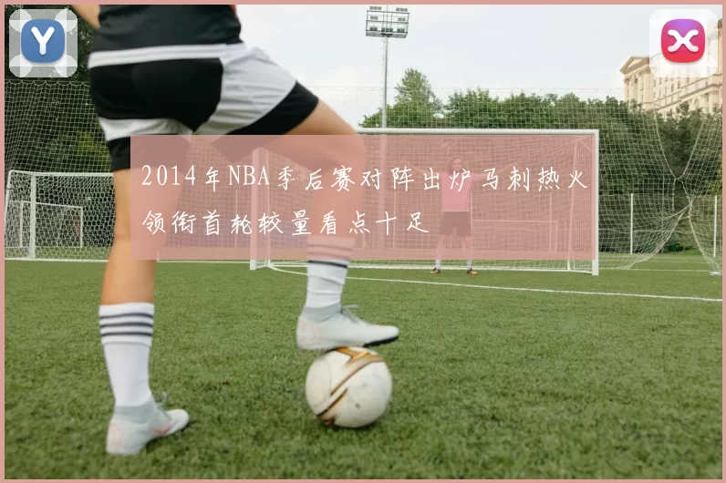 2014年NBA季后赛对阵出炉马刺热火领衔首轮较量看点十足