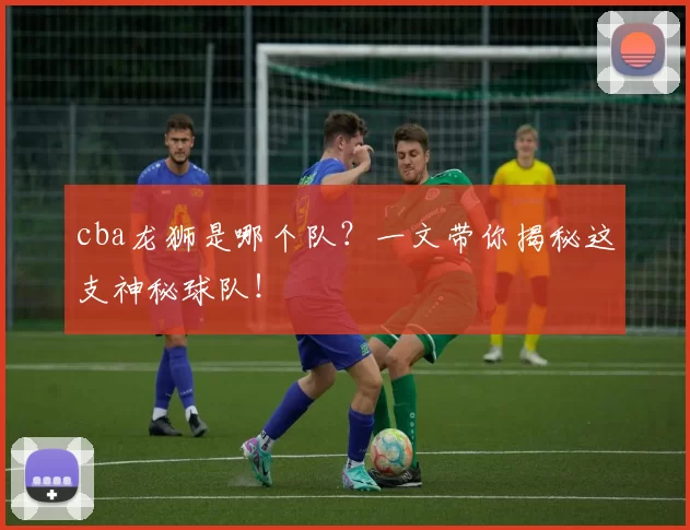 cba龙狮是哪个队？一文带你揭秘这支神秘球队！