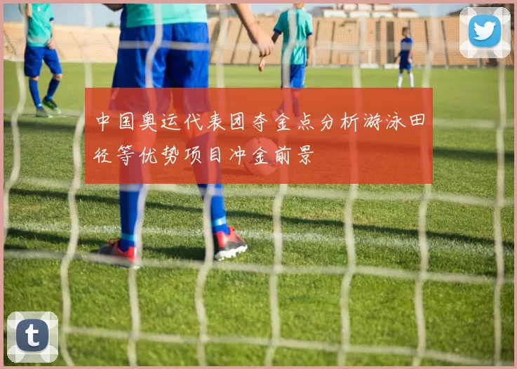 中国奥运代表团夺金点分析游泳田径等优势项目冲金前景