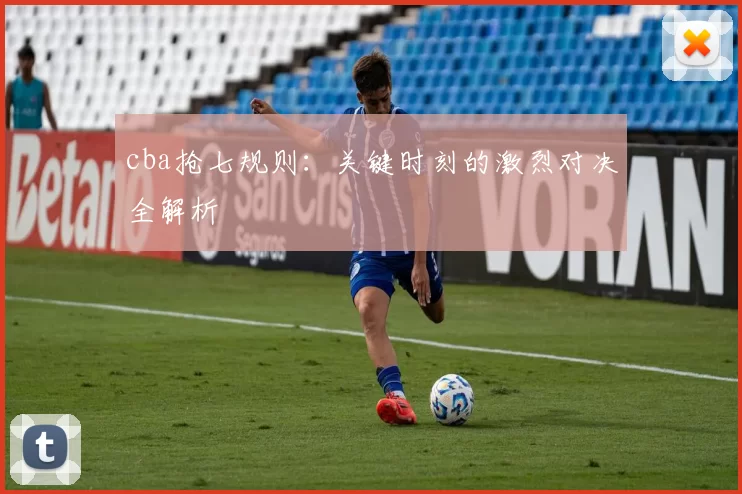 cba抢七规则：关键时刻的激烈对决全解析