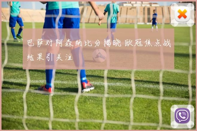 巴萨对阿森纳比分揭晓 欧冠焦点战结果引关注