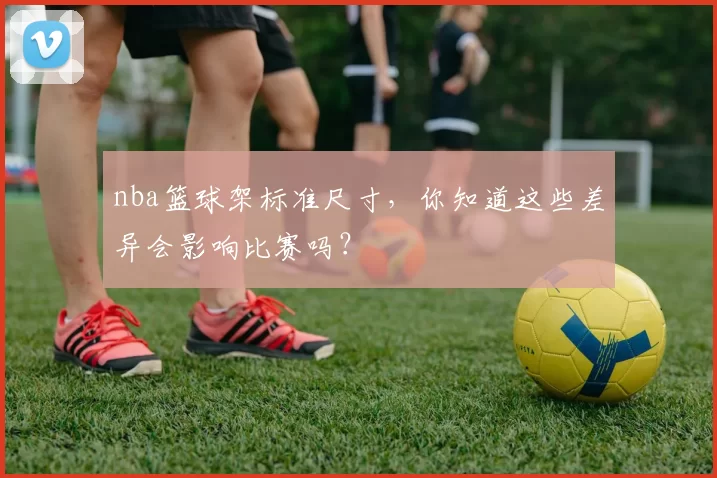 nba篮球架标准尺寸，你知道这些差异会影响比赛吗？