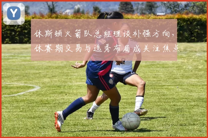 休斯顿火箭队总经理谈补强方向，休赛期交易与选秀布局成关注焦点