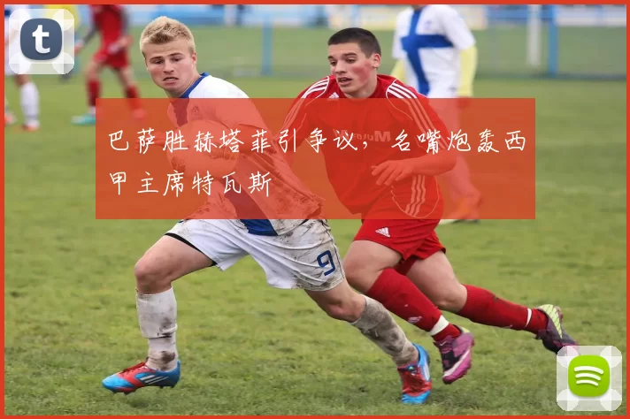 巴萨胜赫塔菲引争议，名嘴炮轰西甲主席特瓦斯