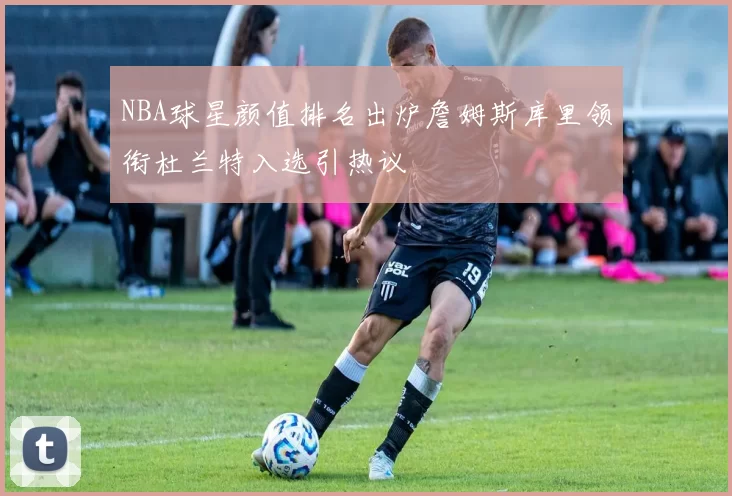 NBA球星颜值排名出炉詹姆斯库里领衔杜兰特入选引热议