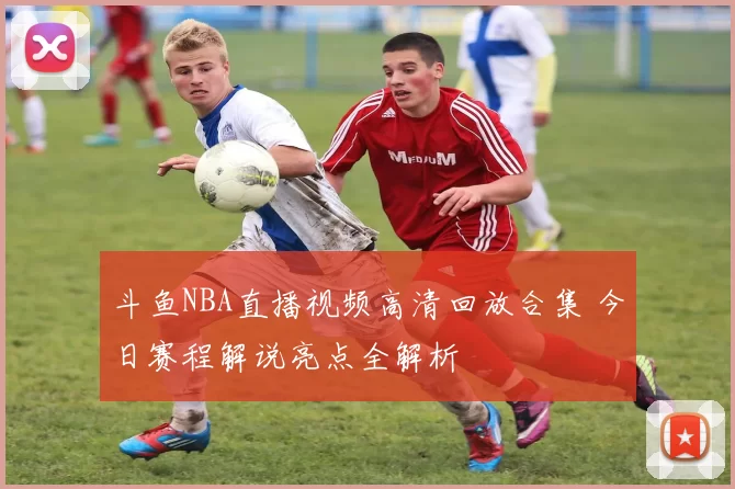 斗鱼NBA直播视频高清回放合集 今日赛程解说亮点全解析