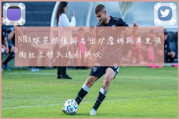 NBA球星颜值排名出炉詹姆斯库里领衔杜兰特入选引热议