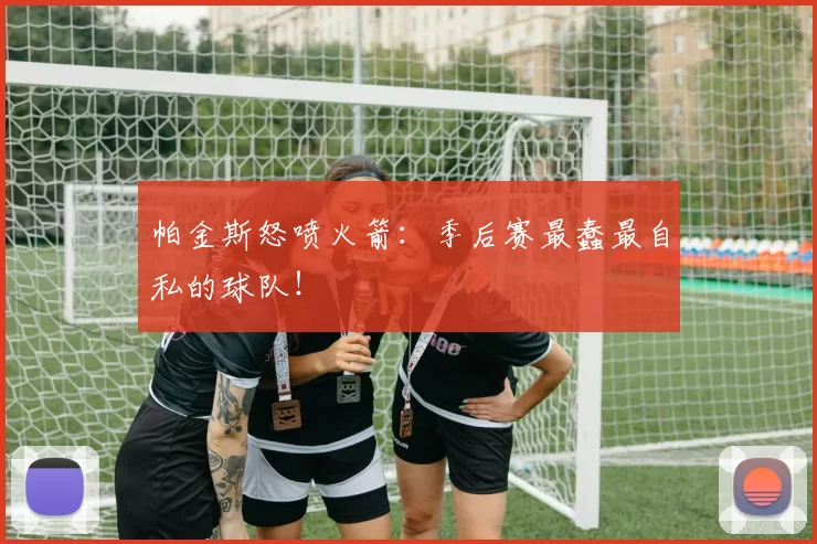 帕金斯怒喷火箭：季后赛最蠢最自私的球队！