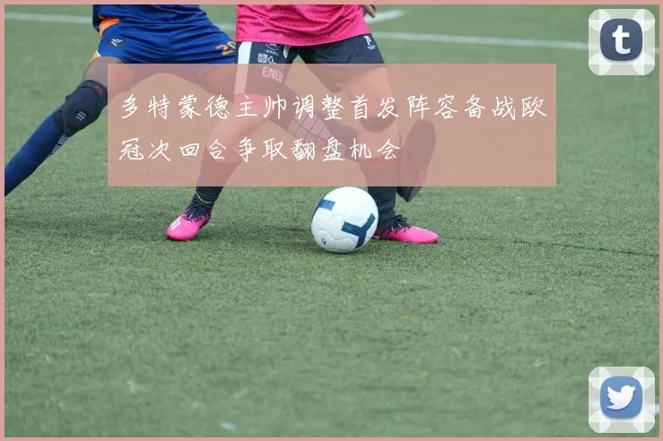 多特蒙德主帅调整首发阵容备战欧冠次回合争取翻盘机会