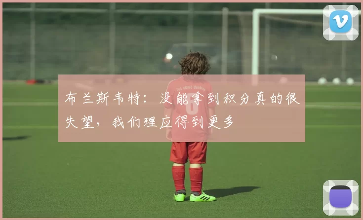 布兰斯韦特：没能拿到积分真的很失望，我们理应得到更多
