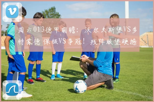 周六013德甲前瞻：沃尔夫斯堡VS多特蒙德 保级VS争冠！残阵狼堡硬撼大黄蜂_防守_进攻_状态