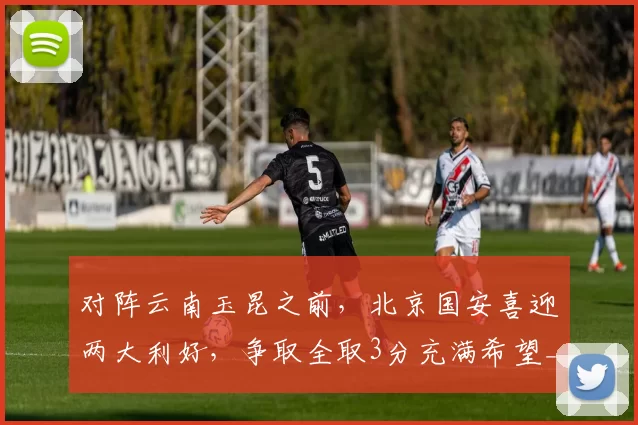 对阵云南玉昆之前，北京国安喜迎两大利好，争取全取3分充满希望_进攻_何宇鹏_关键
