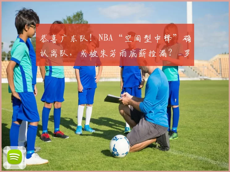 恭喜广东队！NBA“空间型中锋”确认离队，或被朱芳雨底薪捡漏？_罗宾逊_外援_辽宁