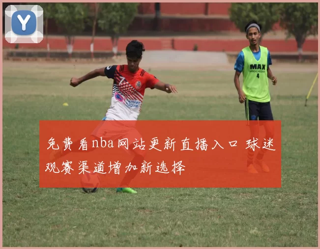 免费看nba网站更新直播入口 球迷观赛渠道增加新选择