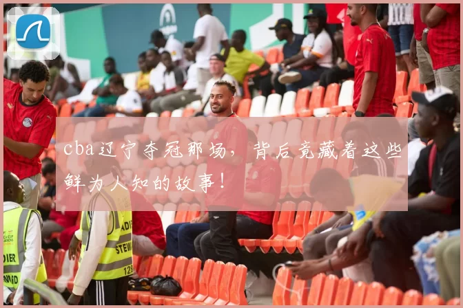 cba辽宁夺冠那场，背后竟藏着这些鲜为人知的故事！