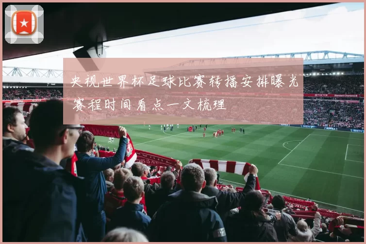 央视世界杯足球比赛转播安排曝光 赛程时间看点一文梳理