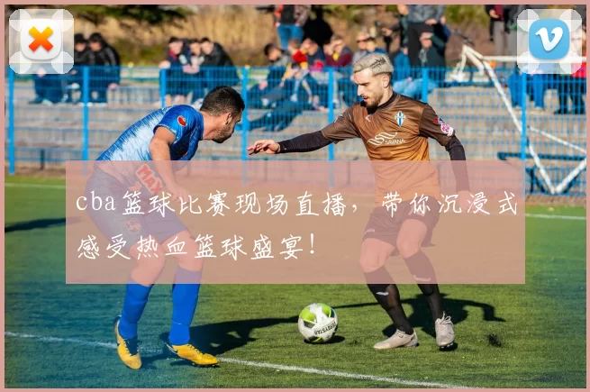cba篮球比赛现场直播，带你沉浸式感受热血篮球盛宴！