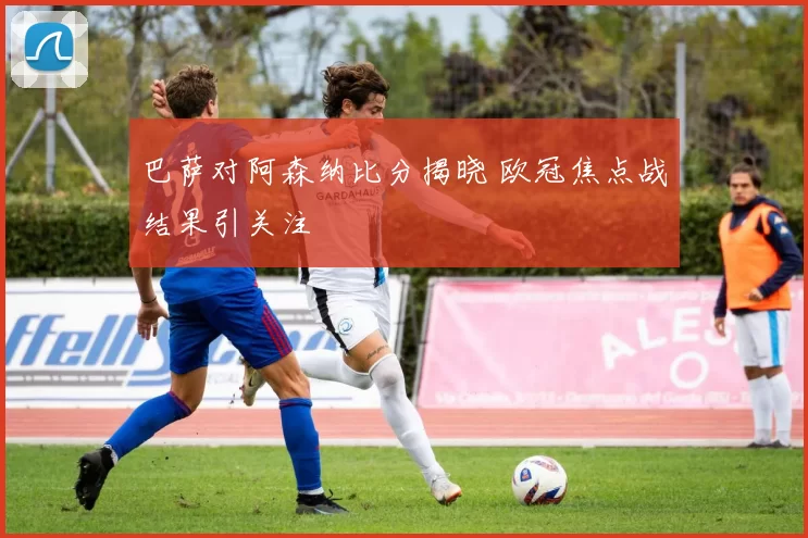 巴萨对阿森纳比分揭晓 欧冠焦点战结果引关注
