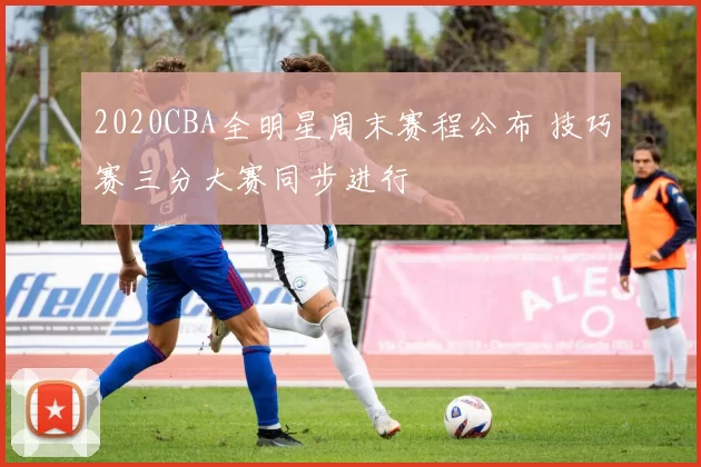 2020CBA全明星周末赛程公布 技巧赛三分大赛同步进行