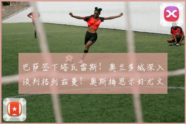 巴萨签下塔瓦雷斯！奥兰多城深入谈判格列兹曼！奥斯梅恩示好尤文