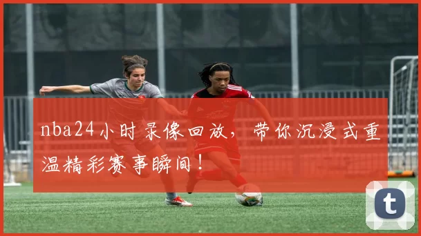 nba24小时录像回放，带你沉浸式重温精彩赛事瞬间！