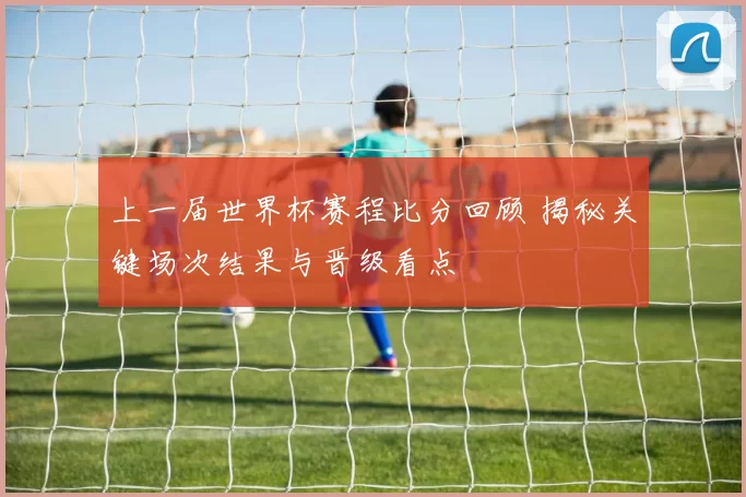 上一届世界杯赛程比分回顾 揭秘关键场次结果与晋级看点