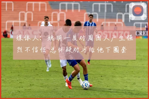 媒体人：姚明一度对周围人产生强烈不信任 总怀疑对方给他下圈套