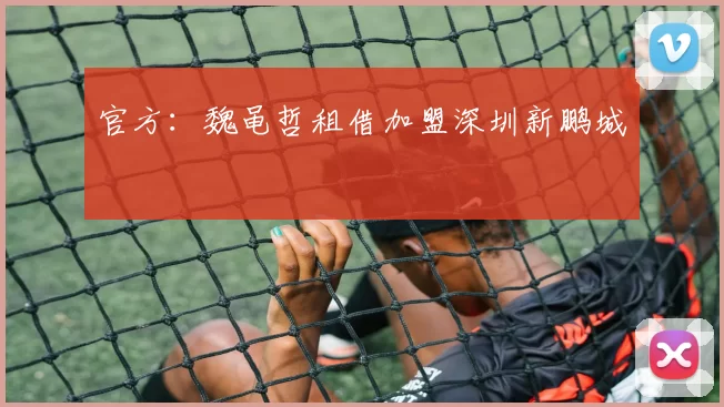 官方：魏黾哲租借加盟深圳新鹏城