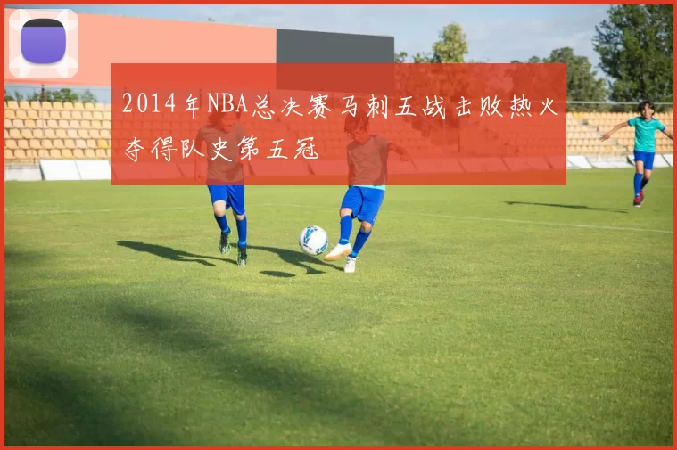 2014年NBA总决赛马刺五战击败热火夺得队史第五冠