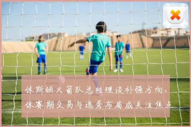 休斯顿火箭队总经理谈补强方向，休赛期交易与选秀布局成关注焦点