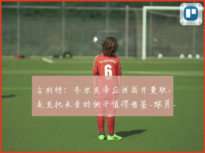 古利特：齐尔克泽应该离开曼联，麦克托米奈的例子值得借鉴_球员_的发展_罗马