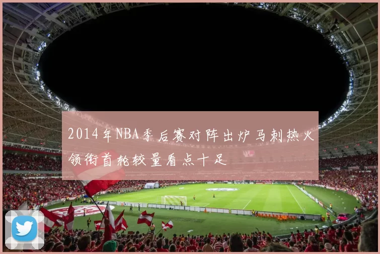 2014年NBA季后赛对阵出炉马刺热火领衔首轮较量看点十足