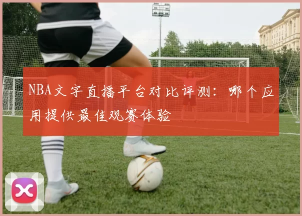 NBA文字直播平台对比评测：哪个应用提供最佳观赛体验